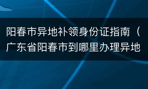 阳春市异地补领身份证指南（广东省阳春市到哪里办理异地身份证）