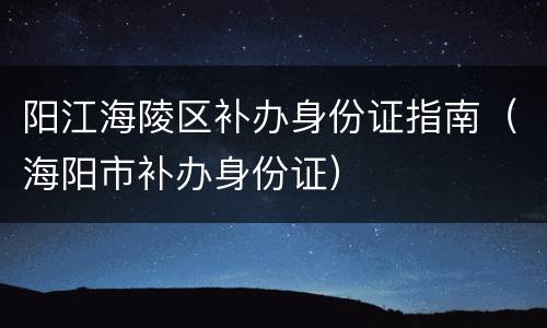 阳江海陵区补办身份证指南（海阳市补办身份证）