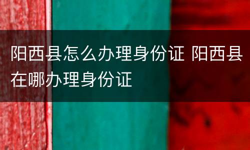 阳西县怎么办理身份证 阳西县在哪办理身份证