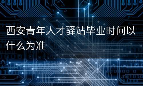 西安青年人才驿站毕业时间以什么为准