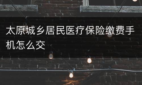 太原城乡居民医疗保险缴费手机怎么交
