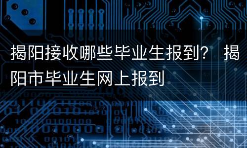 揭阳接收哪些毕业生报到？ 揭阳市毕业生网上报到