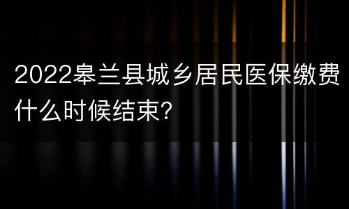 2022皋兰县城乡居民医保缴费什么时候结束？