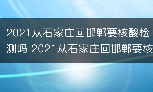2021从石家庄回邯郸要核酸检测吗 2021从石家庄回邯郸要核酸检测吗