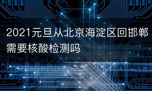 2021元旦从北京海淀区回邯郸需要核酸检测吗