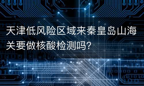 天津低风险区域来秦皇岛山海关要做核酸检测吗？