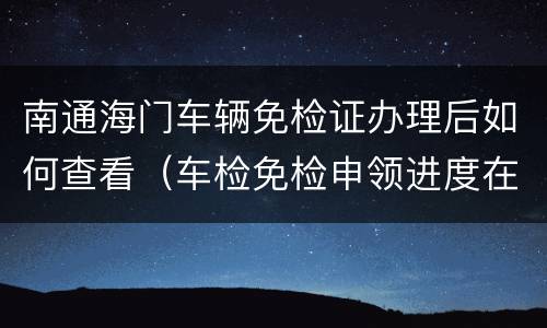 南通海门车辆免检证办理后如何查看（车检免检申领进度在哪查）