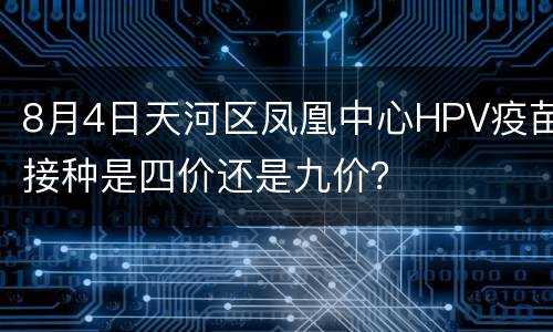 8月4日天河区凤凰中心HPV疫苗接种是四价还是九价？