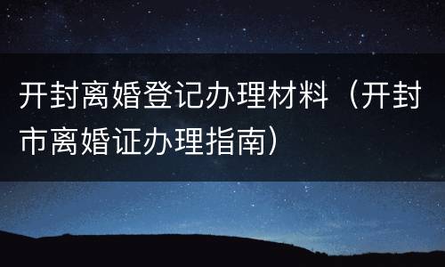 开封离婚登记办理材料（开封市离婚证办理指南）