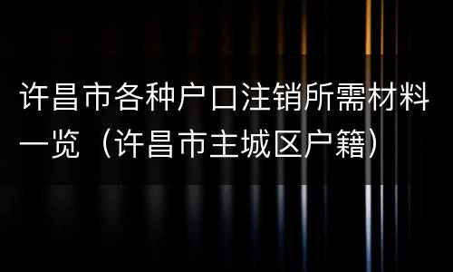 许昌市各种户口注销所需材料一览（许昌市主城区户籍）