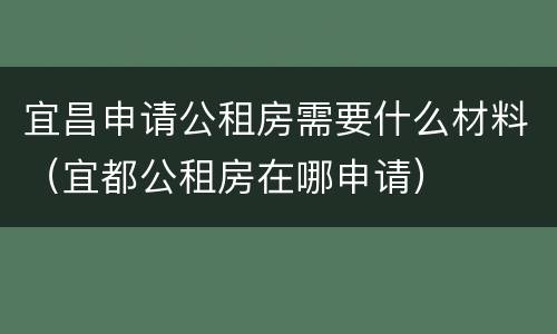 宜昌申请公租房需要什么材料（宜都公租房在哪申请）