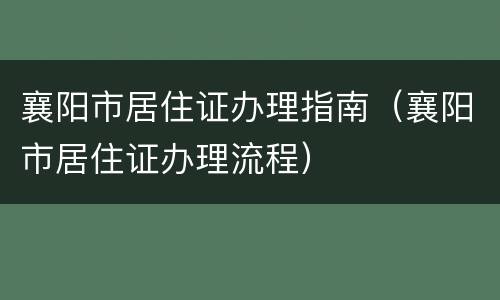 襄阳市居住证办理指南（襄阳市居住证办理流程）