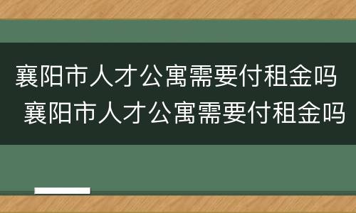 襄阳市人才公寓需要付租金吗 襄阳市人才公寓需要付租金吗多少钱