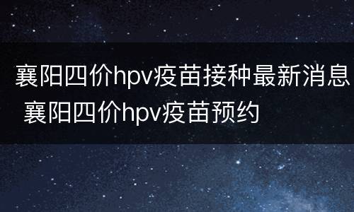 襄阳四价hpv疫苗接种最新消息 襄阳四价hpv疫苗预约