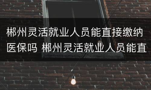 郴州灵活就业人员能直接缴纳医保吗 郴州灵活就业人员能直接缴纳医保吗现在