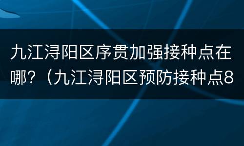 九江浔阳区序贯加强接种点在哪?（九江浔阳区预防接种点8500177）