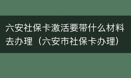 六安社保卡激活要带什么材料去办理（六安市社保卡办理）