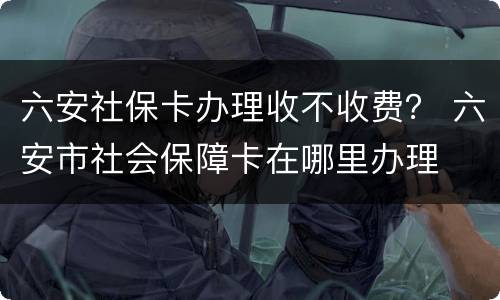六安社保卡办理收不收费？ 六安市社会保障卡在哪里办理