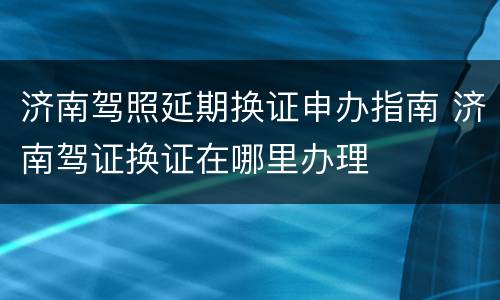 济南驾照延期换证申办指南 济南驾证换证在哪里办理