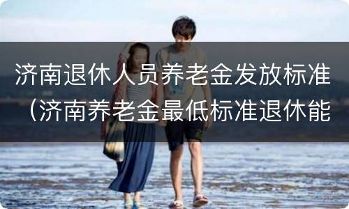 济南退休人员养老金发放标准（济南养老金最低标准退休能领多少钱）