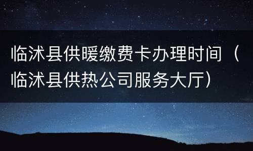临沭县供暖缴费卡办理时间（临沭县供热公司服务大厅）