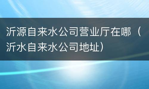 沂源自来水公司营业厅在哪（沂水自来水公司地址）