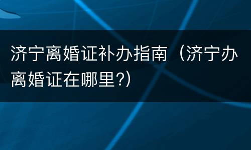 济宁离婚证补办指南（济宁办离婚证在哪里?）