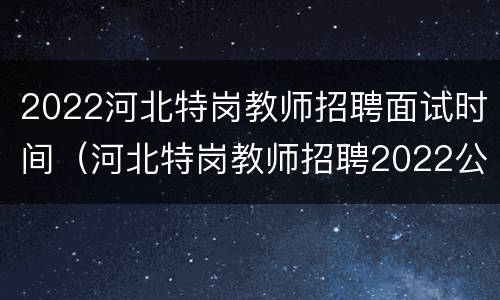 2022河北特岗教师招聘面试时间（河北特岗教师招聘2022公告）