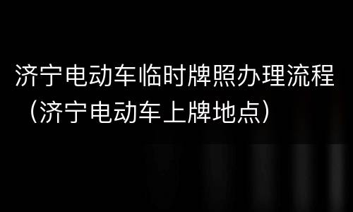济宁电动车临时牌照办理流程（济宁电动车上牌地点）