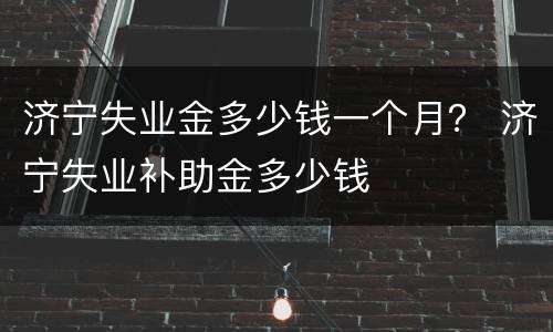济宁失业金多少钱一个月？ 济宁失业补助金多少钱