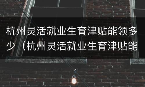 杭州灵活就业生育津贴能领多少（杭州灵活就业生育津贴能领多少个月）