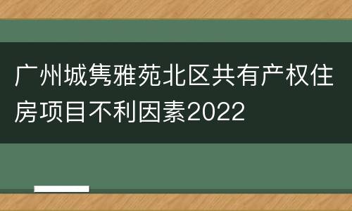 广州城隽雅苑北区共有产权住房项目不利因素2022