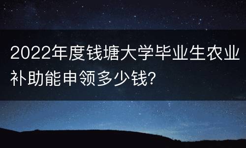 2022年度钱塘大学毕业生农业补助能申领多少钱？