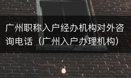 广州职称入户经办机构对外咨询电话（广州入户办理机构）