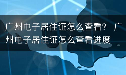 广州电子居住证怎么查看？ 广州电子居住证怎么查看进度