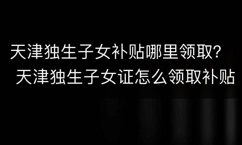 天津独生子女补贴哪里领取？ 天津独生子女证怎么领取补贴