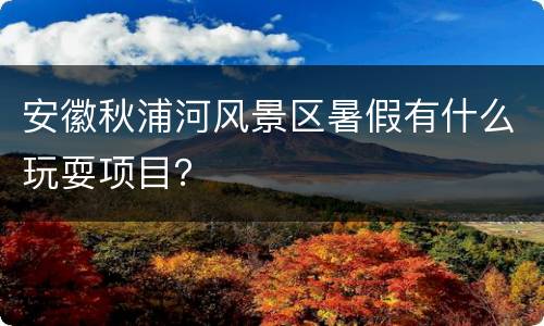 安徽秋浦河风景区暑假有什么玩耍项目？
