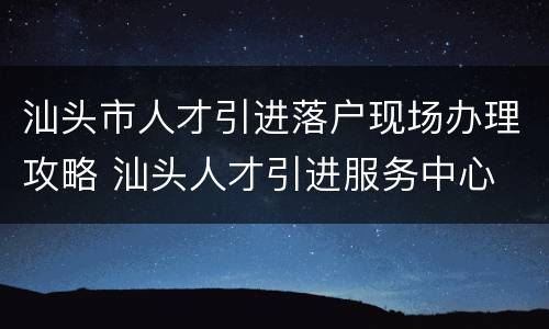 汕头市人才引进落户现场办理攻略 汕头人才引进服务中心