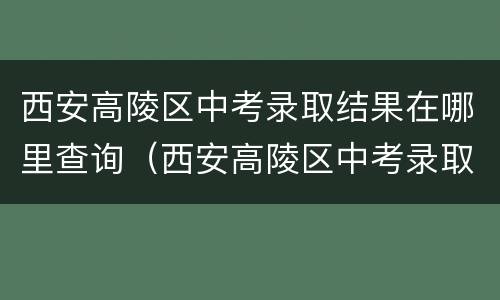 西安高陵区中考录取结果在哪里查询（西安高陵区中考录取结果在哪里查询到）