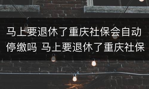 马上要退休了重庆社保会自动停缴吗 马上要退休了重庆社保会自动停缴吗怎么回事