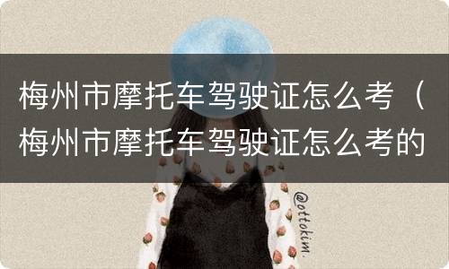 梅州市摩托车驾驶证怎么考（梅州市摩托车驾驶证怎么考的）