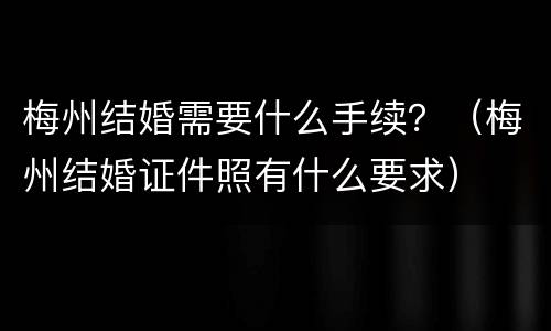 梅州结婚需要什么手续？（梅州结婚证件照有什么要求）