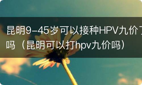 昆明9-45岁可以接种HPV九价了吗（昆明可以打hpv九价吗）