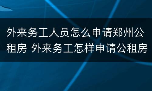 外来务工人员怎么申请郑州公租房 外来务工怎样申请公租房
