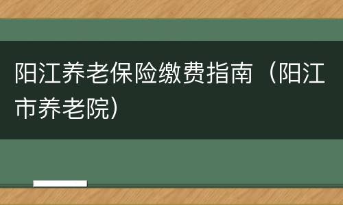 阳江养老保险缴费指南（阳江市养老院）