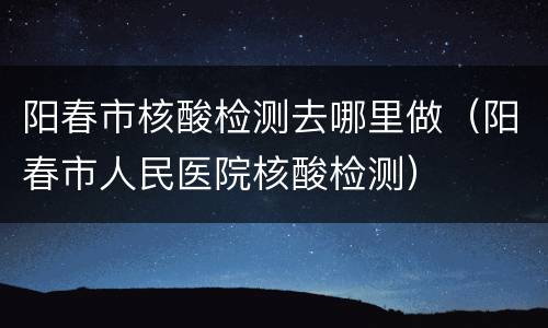 阳春市核酸检测去哪里做（阳春市人民医院核酸检测）