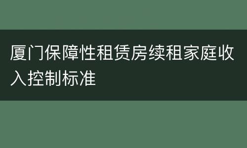 厦门保障性租赁房续租家庭收入控制标准