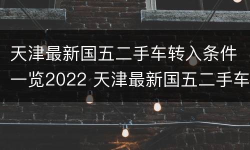 天津最新国五二手车转入条件一览2022 天津最新国五二手车转入条件一览2022年