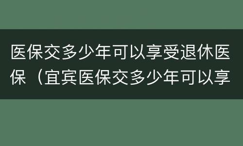 医保交多少年可以享受退休医保（宜宾医保交多少年可以享受退休医保）