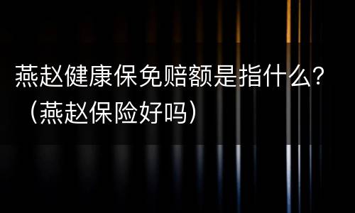 燕赵健康保免赔额是指什么？（燕赵保险好吗）
